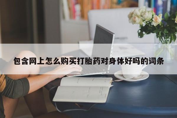 网上私人买的打胎药包含网上怎么购买打胎药对身体好吗的词条