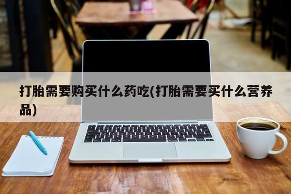 网上私人买的打胎药打胎需要购买什么药吃(打胎需要买什么营养品)