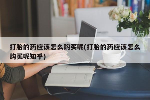 网上私人买的打胎药打胎的药应该怎么购买呢(打胎的药应该怎么购买呢知乎)